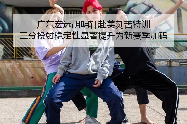 广东宏远胡明轩赴美刻苦特训 三分投射稳定性显著提升为新赛季加码